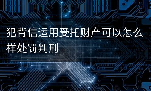 犯背信运用受托财产可以怎么样处罚判刑