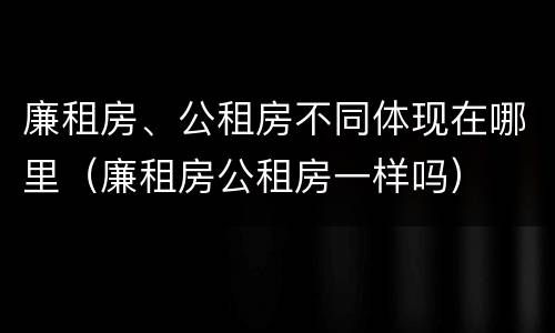 廉租房、公租房不同体现在哪里（廉租房公租房一样吗）