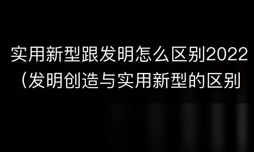 实用新型跟发明怎么区别2022（发明创造与实用新型的区别）