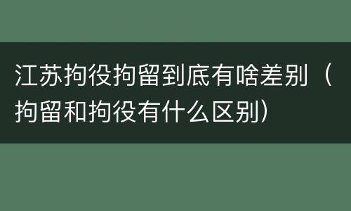 江苏拘役拘留到底有啥差别（拘留和拘役有什么区别）