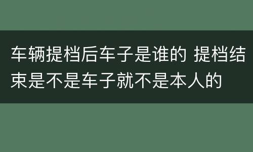 车辆提档后车子是谁的 提档结束是不是车子就不是本人的