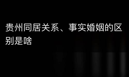 贵州同居关系、事实婚姻的区别是啥