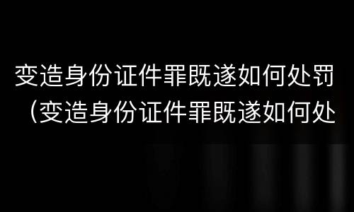 变造身份证件罪既遂如何处罚（变造身份证件罪既遂如何处罚案例）