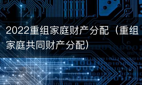 2022重组家庭财产分配（重组家庭共同财产分配）