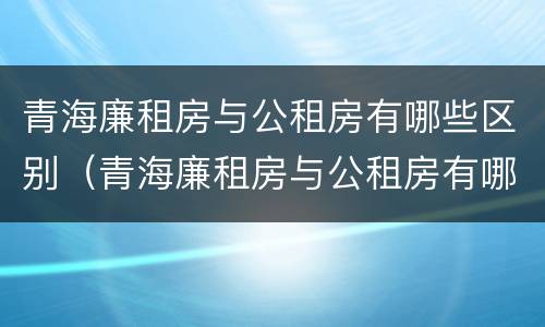 青海廉租房与公租房有哪些区别（青海廉租房与公租房有哪些区别和联系）