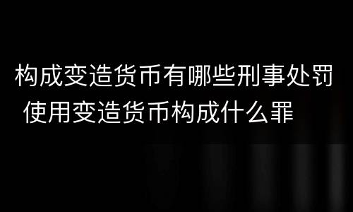 构成变造货币有哪些刑事处罚 使用变造货币构成什么罪