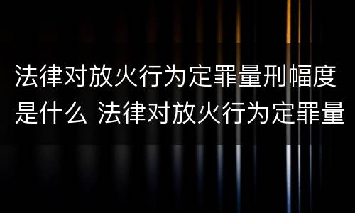 法律对放火行为定罪量刑幅度是什么 法律对放火行为定罪量刑幅度是什么规定