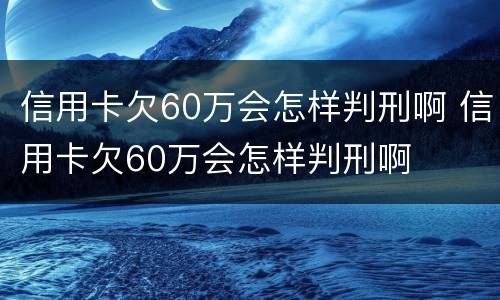 信用卡欠60万会怎样判刑啊 信用卡欠60万会怎样判刑啊