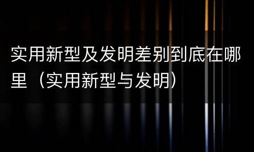 实用新型及发明差别到底在哪里（实用新型与发明）