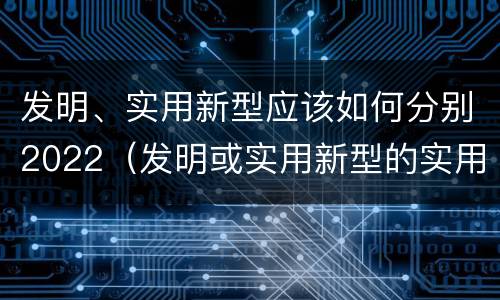 发明、实用新型应该如何分别2022（发明或实用新型的实用性）