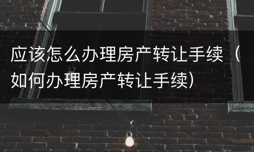 应该怎么办理房产转让手续（如何办理房产转让手续）