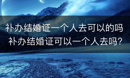 补办结婚证一个人去可以的吗 补办结婚证可以一个人去吗?