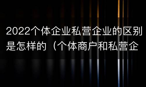 2022个体企业私营企业的区别是怎样的（个体商户和私营企业的区别）