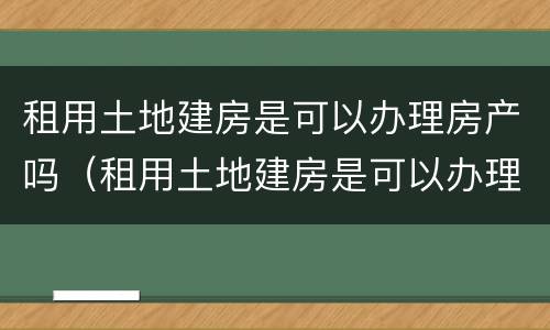 租用土地建房是可以办理房产吗（租用土地建房是可以办理房产吗）