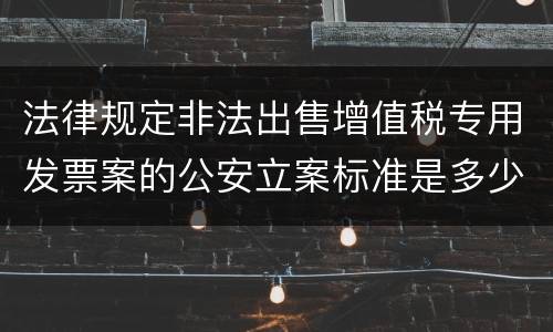 法律规定非法出售增值税专用发票案的公安立案标准是多少