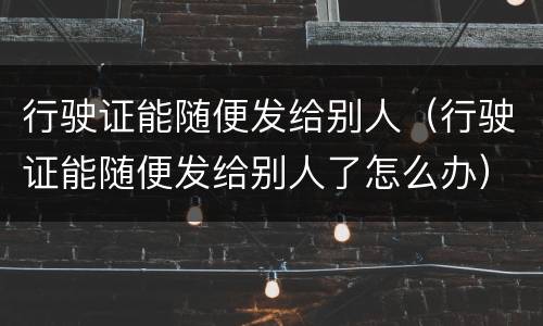 行驶证能随便发给别人（行驶证能随便发给别人了怎么办）