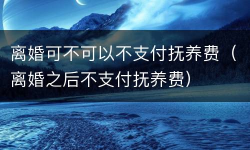 离婚可不可以不支付抚养费（离婚之后不支付抚养费）