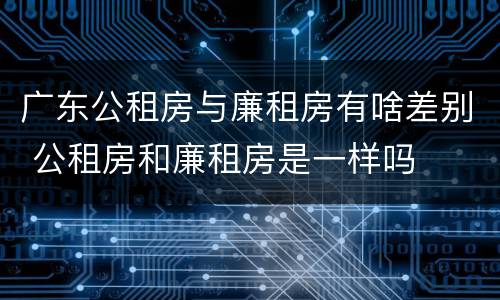 广东公租房与廉租房有啥差别 公租房和廉租房是一样吗
