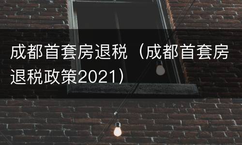 成都首套房退税（成都首套房退税政策2021）