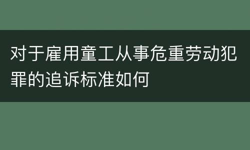 对于雇用童工从事危重劳动犯罪的追诉标准如何