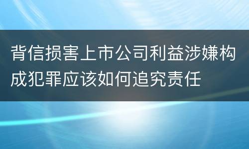 背信损害上市公司利益涉嫌构成犯罪应该如何追究责任