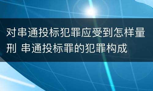 对串通投标犯罪应受到怎样量刑 串通投标罪的犯罪构成