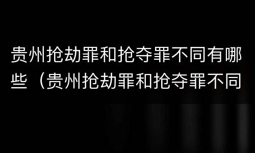 贵州抢劫罪和抢夺罪不同有哪些（贵州抢劫罪和抢夺罪不同有哪些案例）