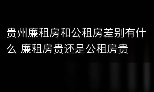 贵州廉租房和公租房差别有什么 廉租房贵还是公租房贵