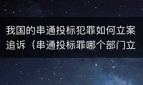 我国的串通投标犯罪如何立案追诉（串通投标罪哪个部门立案）
