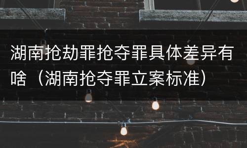 湖南抢劫罪抢夺罪具体差异有啥（湖南抢夺罪立案标准）