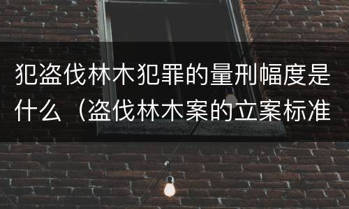 犯盗伐林木犯罪的量刑幅度是什么（盗伐林木案的立案标准及定罪与量刑）