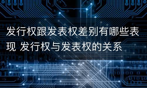 发行权跟发表权差别有哪些表现 发行权与发表权的关系