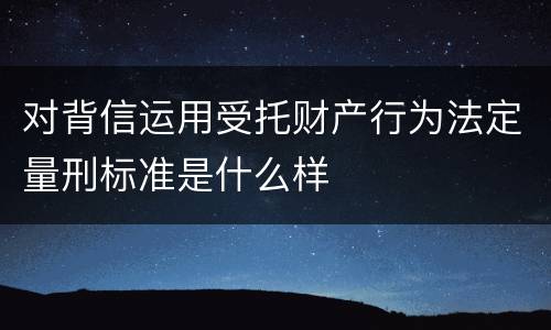 对背信运用受托财产行为法定量刑标准是什么样