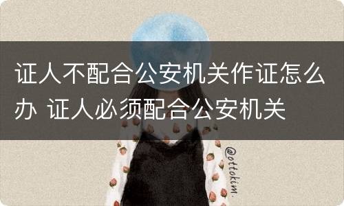 证人不配合公安机关作证怎么办 证人必须配合公安机关