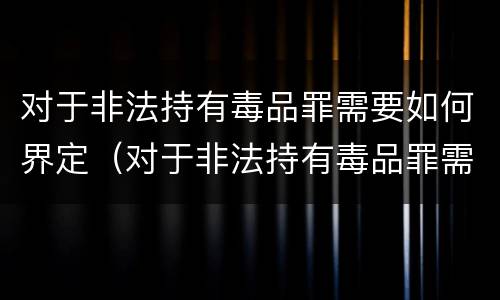 对于非法持有毒品罪需要如何界定（对于非法持有毒品罪需要如何界定刑期）