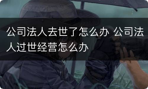 公司法人去世了怎么办 公司法人过世经营怎么办