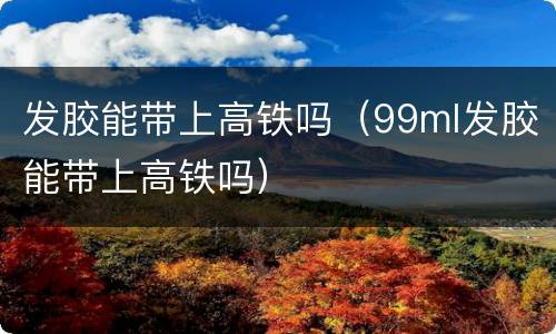 发胶能带上高铁吗（99ml发胶能带上高铁吗）