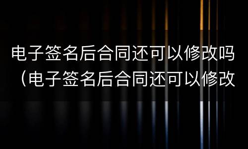 电子签名后合同还可以修改吗（电子签名后合同还可以修改吗怎么改）