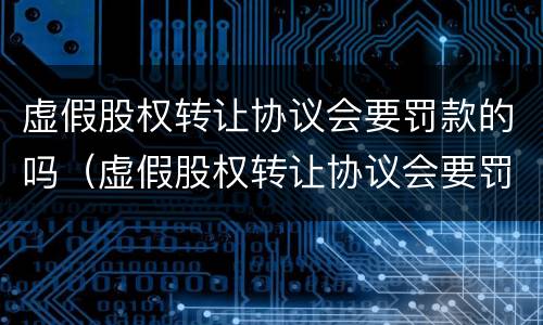 虚假股权转让协议会要罚款的吗（虚假股权转让协议会要罚款的吗合法吗）