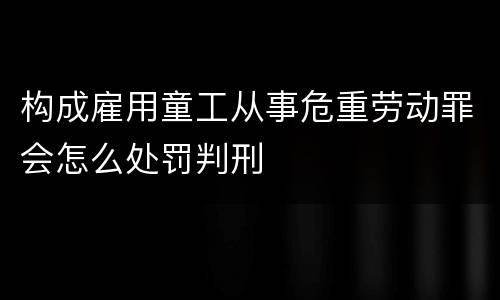 构成雇用童工从事危重劳动罪会怎么处罚判刑