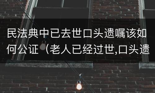 民法典中已去世口头遗嘱该如何公证（老人已经过世,口头遗嘱怎么公证）