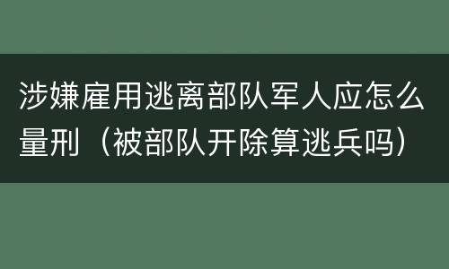 涉嫌雇用逃离部队军人应怎么量刑（被部队开除算逃兵吗）
