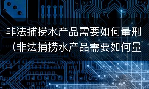 非法捕捞水产品需要如何量刑（非法捕捞水产品需要如何量刑呢）