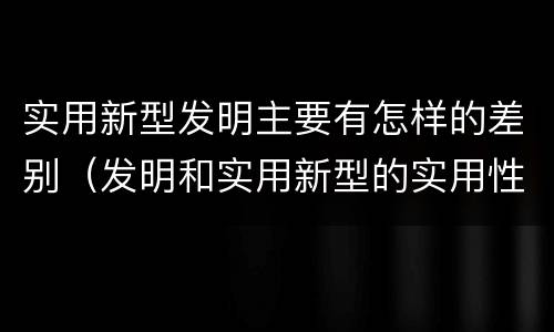 实用新型发明主要有怎样的差别（发明和实用新型的实用性）