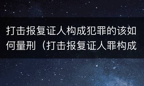 打击报复证人构成犯罪的该如何量刑（打击报复证人罪构成要件）