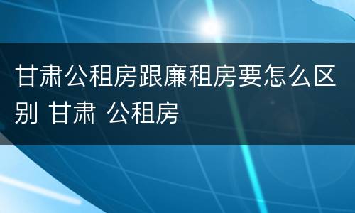 甘肃公租房跟廉租房要怎么区别 甘肃 公租房