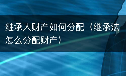 继承人财产如何分配(继承法怎么分配财产)