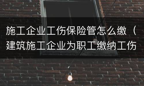 施工企业工伤保险管怎么缴（建筑施工企业为职工缴纳工伤保险吗）