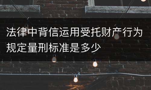法律中背信运用受托财产行为规定量刑标准是多少