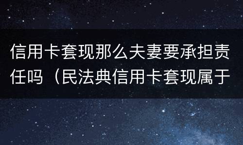 信用卡套现那么夫妻要承担责任吗（民法典信用卡套现属于夫妻共同债务吗）